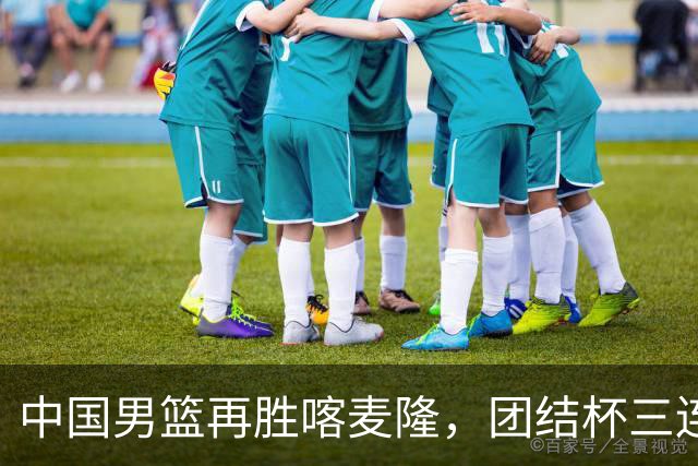 中国男篮再胜喀麦隆，团结杯三连胜