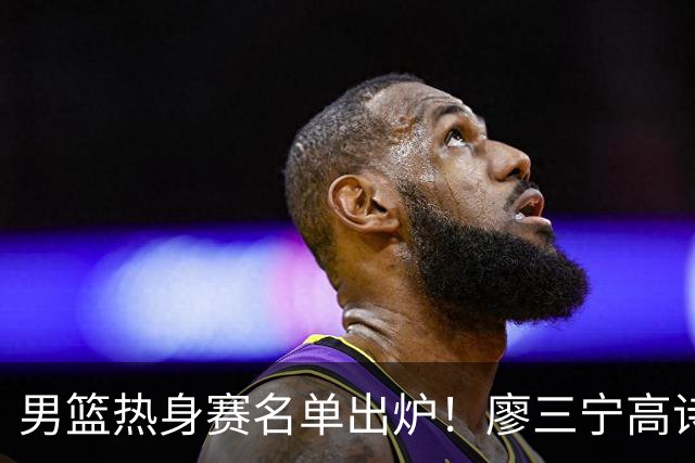 男篮热身赛名单出炉！廖三宁高诗岩在列，3大锋线离队，胡金秋压力不小